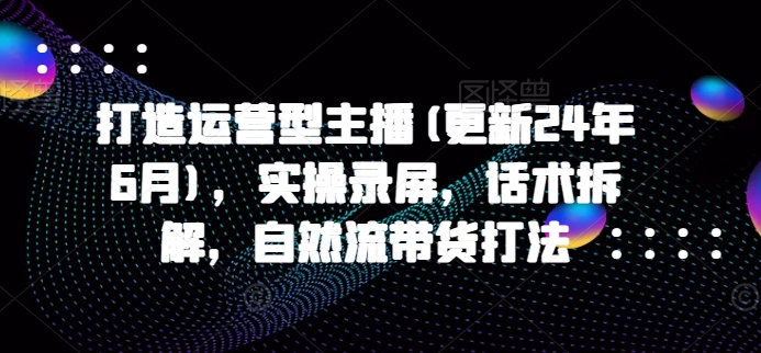 打造运营型主播(更新25年6月)，实操录屏，话术拆解，自然流带货打法-汇课新知资源网