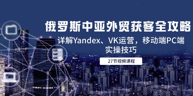 俄罗斯中亚外贸获客全攻略，详解Yandex、VK运营，移动端PC端实操技巧-汇课新知资源网