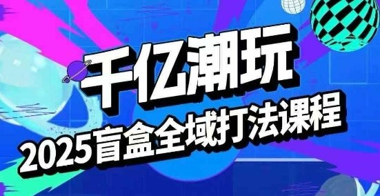 2025盲盒全域全套打法课,盲盒起号、选品、话术、私域等-汇课新知资源网