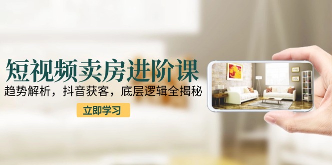 短视频卖房进阶课：趋势解析，抖音获客，底层逻辑全揭秘-汇课新知资源网