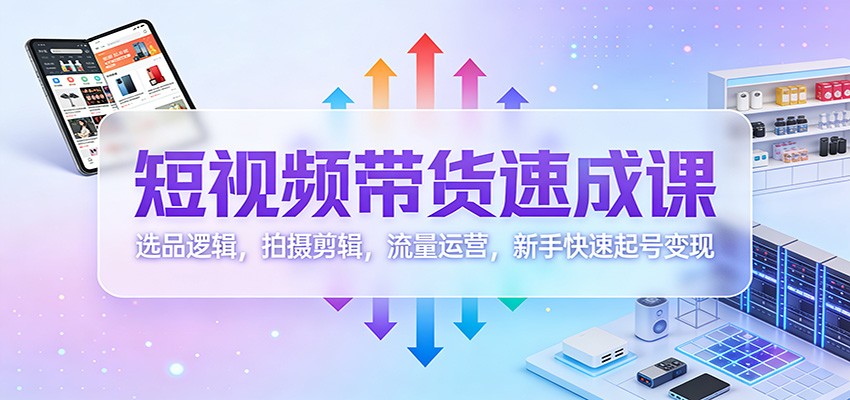 短视频带货速成课：选品逻辑，拍摄剪辑，流量运营，新手快速起号变现-汇课新知资源网