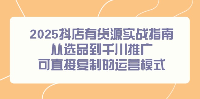 2025抖店有货源实战指南，从选品到千川推广，可直接复制的运营模式-汇课新知资源网