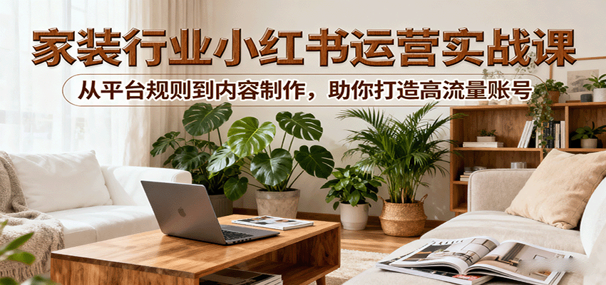 小红书家装行业运营实战课:从平台规则到内容制作,助你打造高流量账号-汇课新知资源网